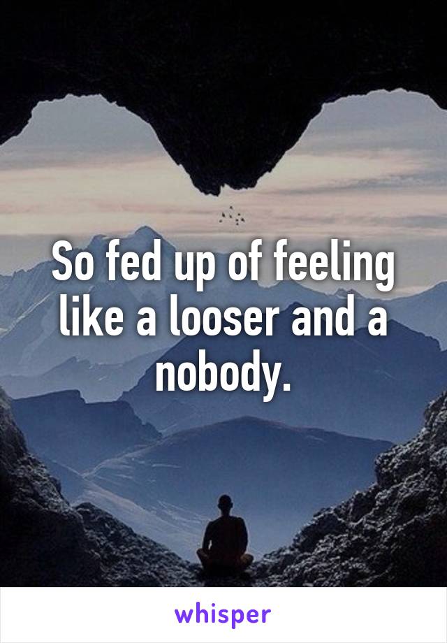 So fed up of feeling like a looser and a nobody.