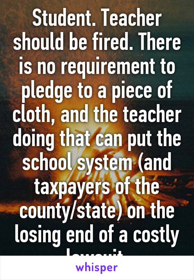 Student. Teacher should be fired. There is no requirement to pledge to a piece of cloth, and the teacher doing that can put the school system (and taxpayers of the county/state) on the losing end of a costly lawsuit.