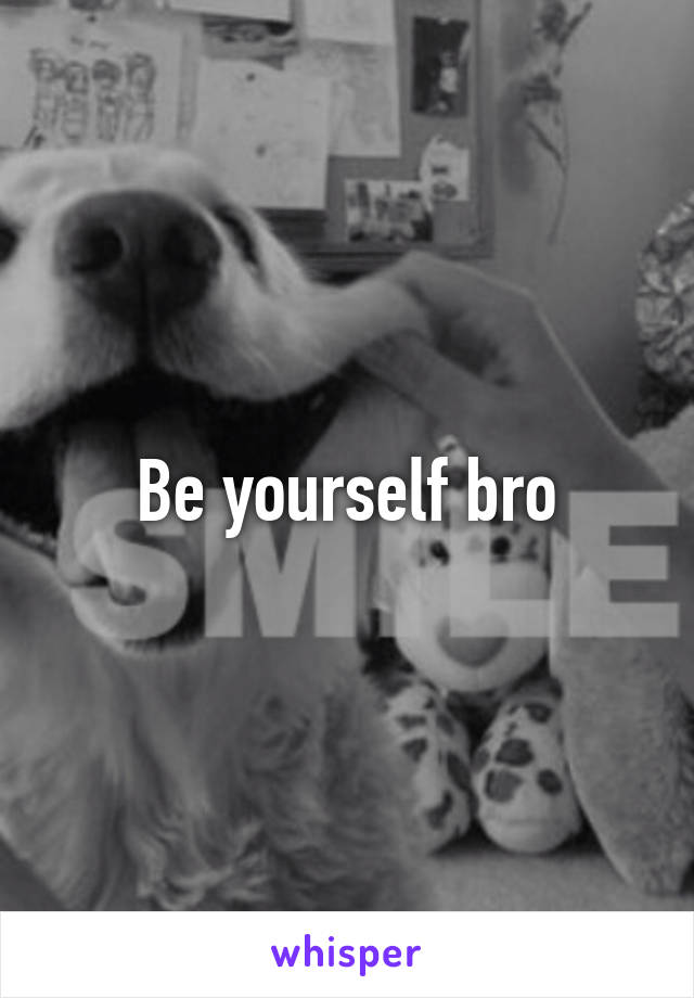 Be yourself bro