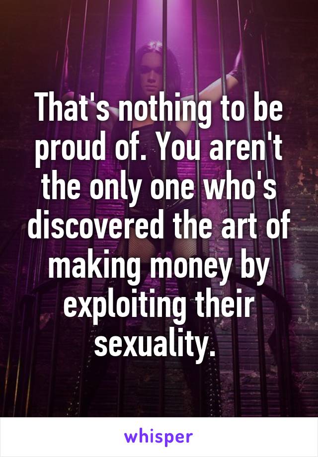 That's nothing to be proud of. You aren't the only one who's discovered the art of making money by exploiting their sexuality. 