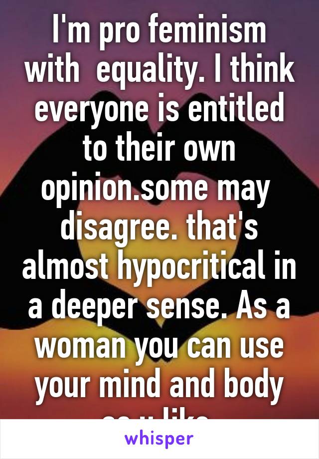 I'm pro feminism with  equality. I think everyone is entitled to their own opinion.some may  disagree. that's almost hypocritical in a deeper sense. As a woman you can use your mind and body as u like 