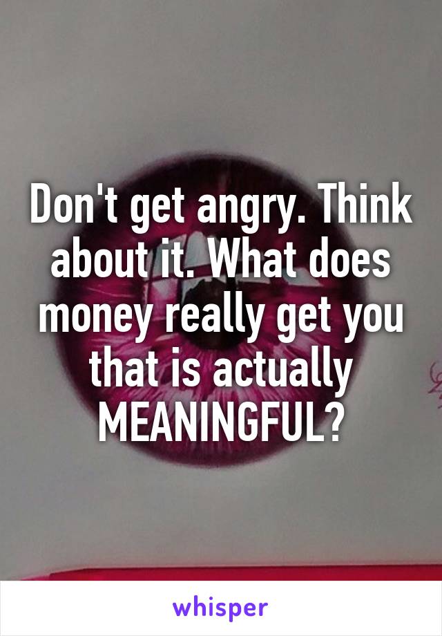 Don't get angry. Think about it. What does money really get you that is actually MEANINGFUL?