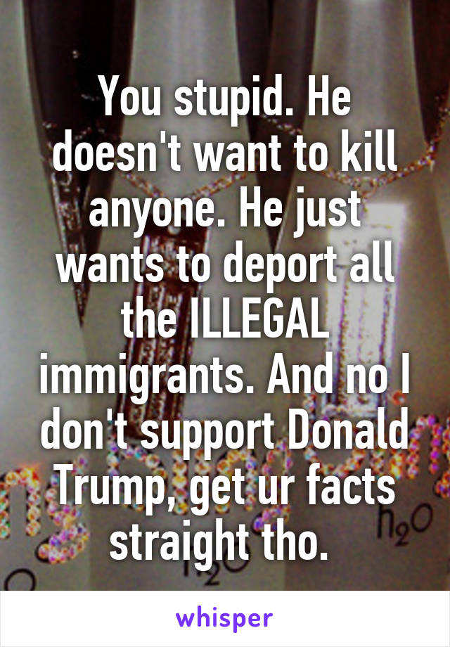 You stupid. He doesn't want to kill anyone. He just wants to deport all the ILLEGAL immigrants. And no I don't support Donald Trump, get ur facts straight tho. 