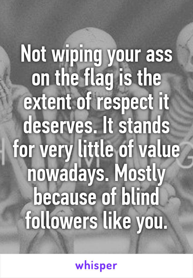 Not wiping your ass on the flag is the extent of respect it deserves. It stands for very little of value nowadays. Mostly because of blind followers like you.