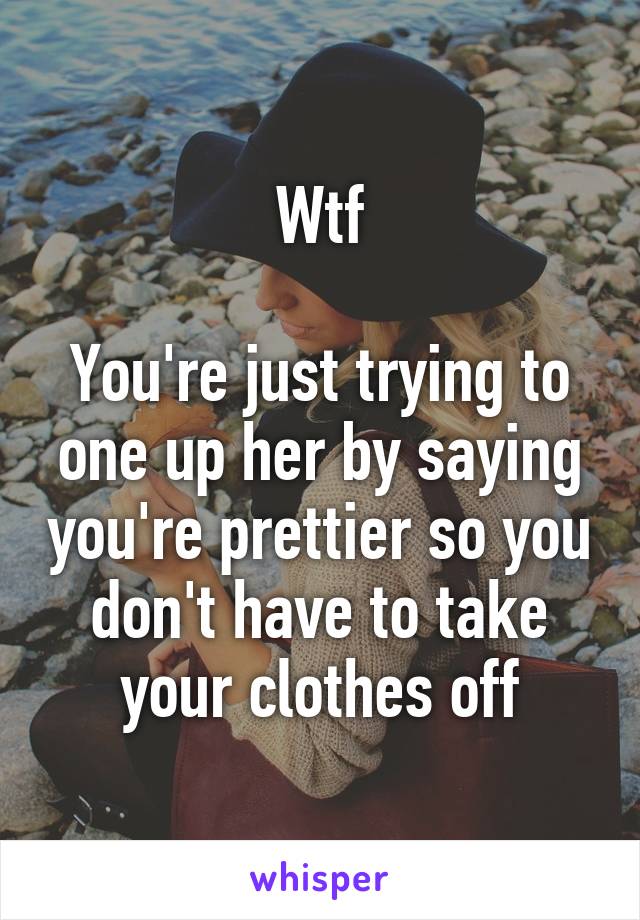 Wtf

You're just trying to one up her by saying you're prettier so you don't have to take your clothes off