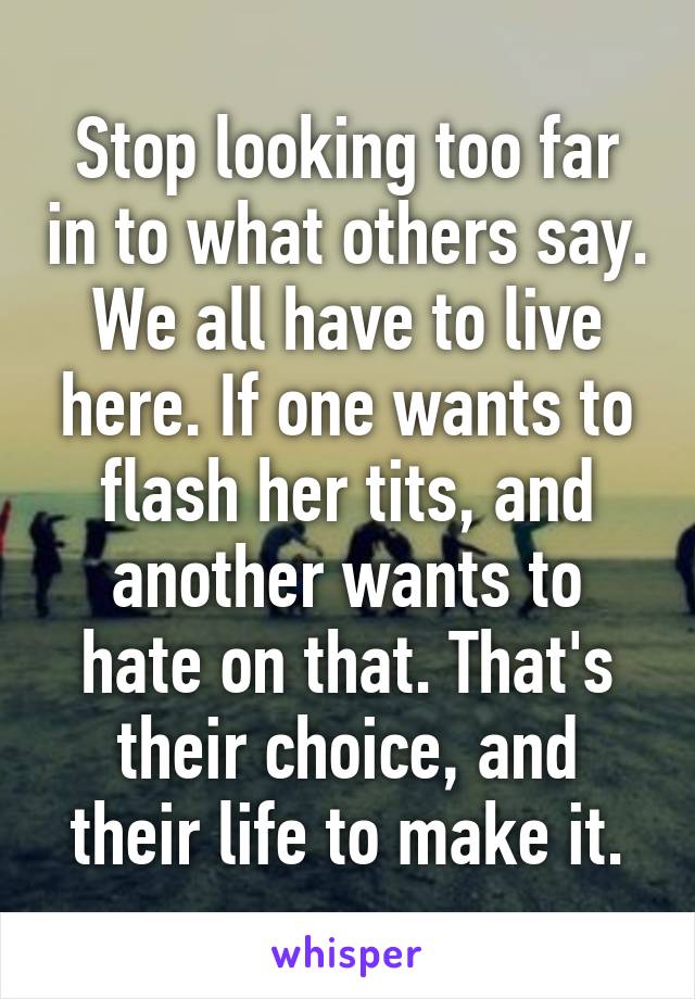 Stop looking too far in to what others say. We all have to live here. If one wants to flash her tits, and another wants to hate on that. That's their choice, and their life to make it.