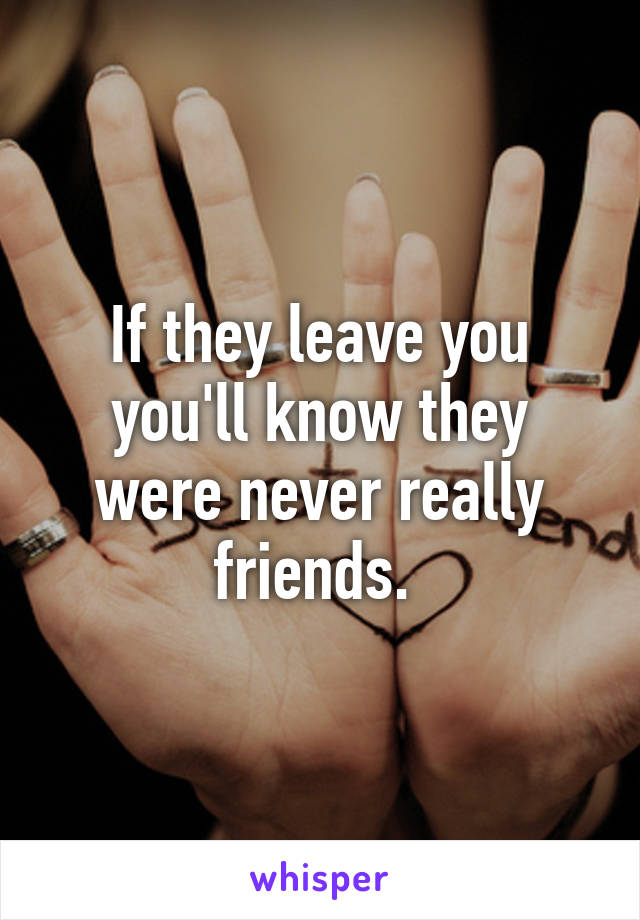 If they leave you you'll know they were never really friends. 