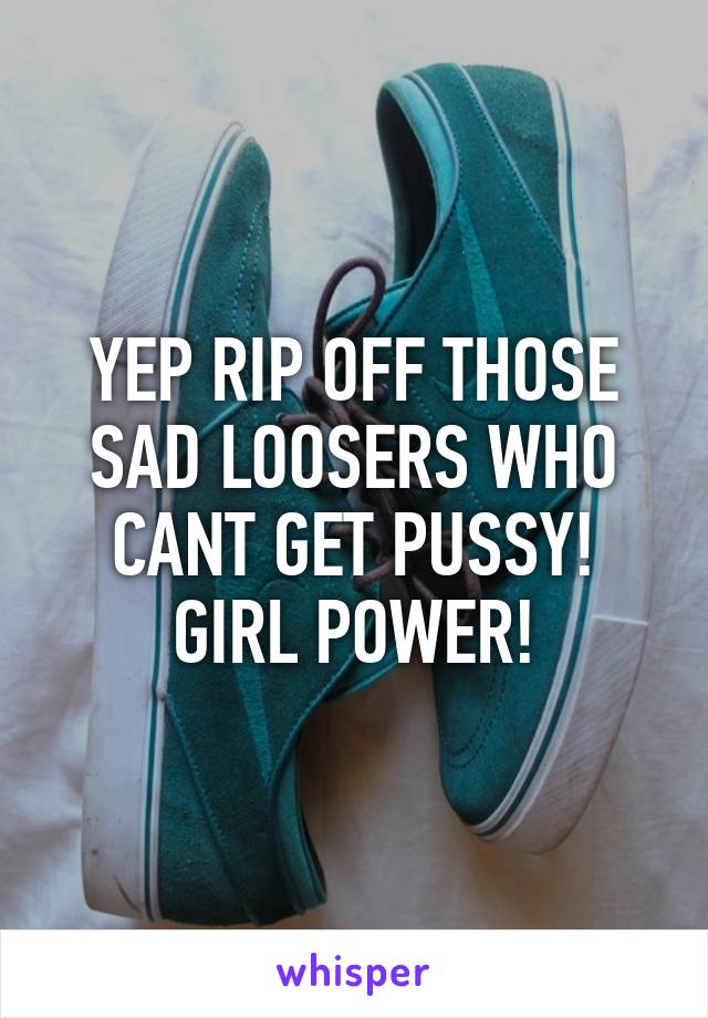 YEP RIP OFF THOSE SAD LOOSERS WHO CANT GET PUSSY! GIRL POWER!