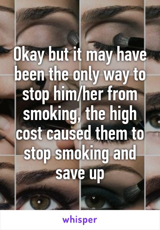 Okay but it may have been the only way to stop him/her from smoking, the high cost caused them to stop smoking and save up