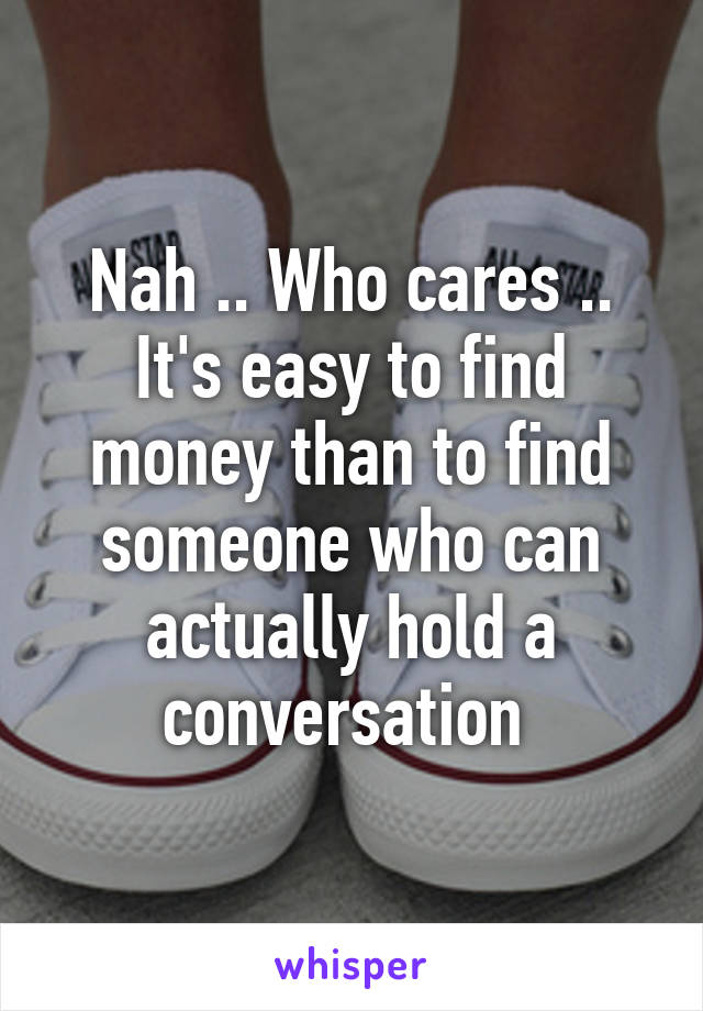 Nah .. Who cares .. It's easy to find money than to find someone who can actually hold a conversation 