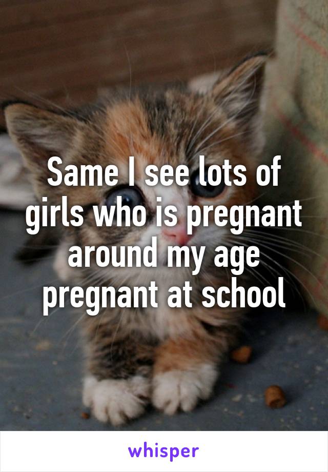 Same I see lots of girls who is pregnant around my age pregnant at school