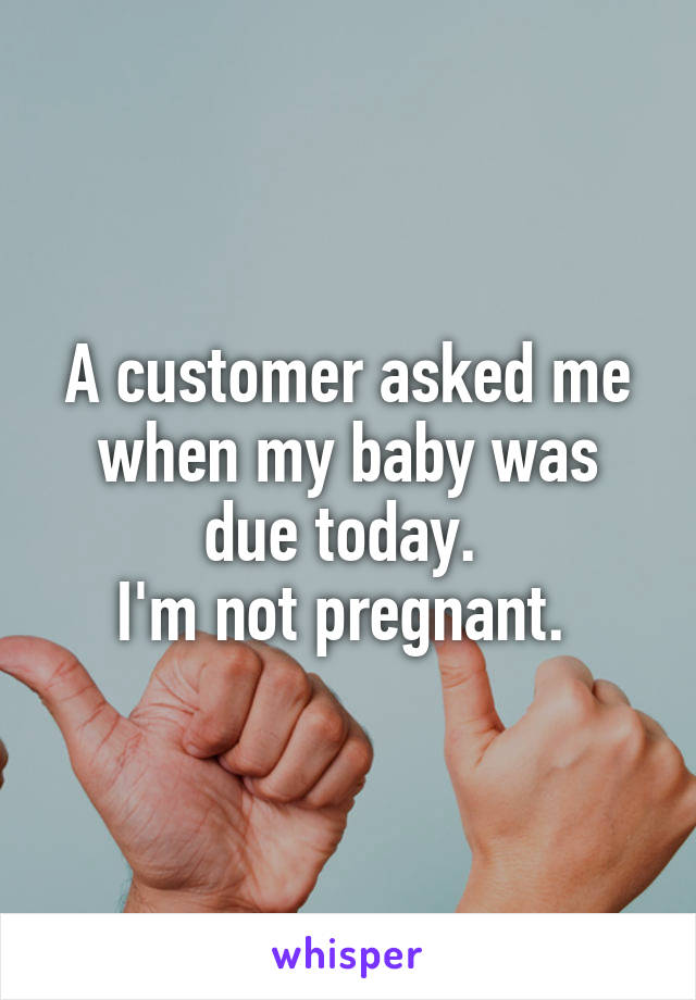 A customer asked me when my baby was due today. 
I'm not pregnant. 