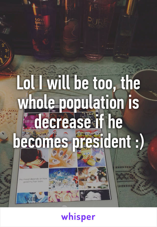 Lol I will be too, the whole population is decrease if he becomes president :)