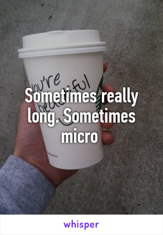 Sometimes really long. Sometimes micro 