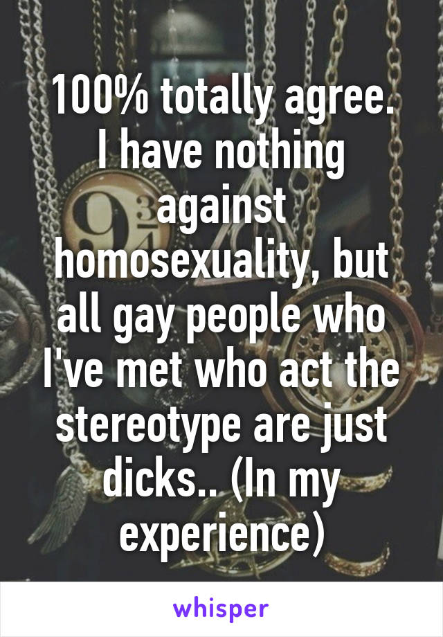 100% totally agree.
I have nothing against homosexuality, but all gay people who I've met who act the stereotype are just dicks.. (In my experience)