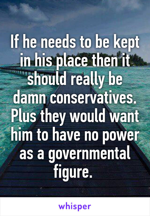 If he needs to be kept in his place then it should really be damn conservatives. Plus they would want him to have no power as a governmental figure. 