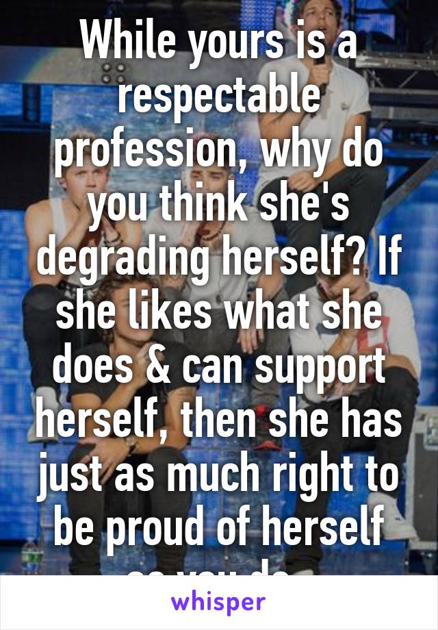 While yours is a respectable profession, why do you think she's degrading herself? If she likes what she does & can support herself, then she has just as much right to be proud of herself as you do..