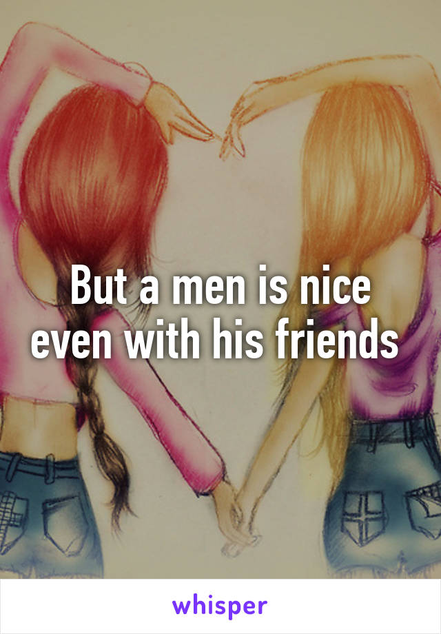 But a men is nice even with his friends 