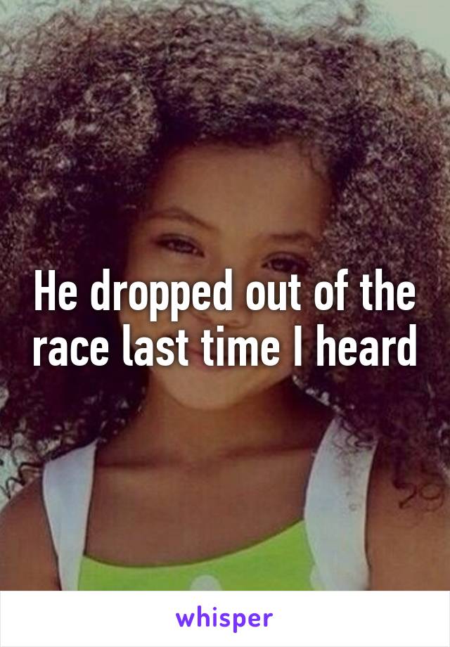 He dropped out of the race last time I heard