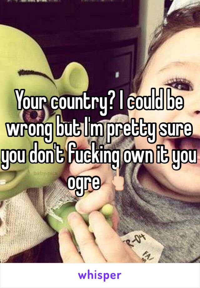 Your country? I could be wrong but I'm pretty sure you don't fucking own it you ogre 🖕🏻