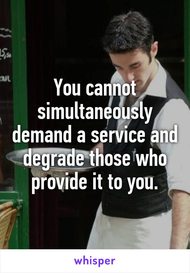 You cannot simultaneously demand a service and degrade those who provide it to you.