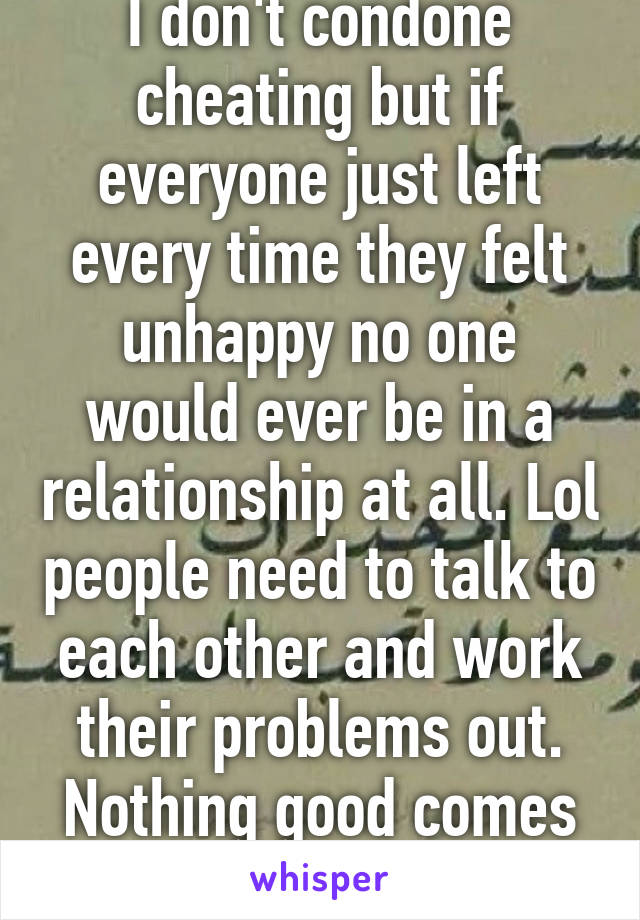 I don't condone cheating but if everyone just left every time they felt unhappy no one would ever be in a relationship at all. Lol people need to talk to each other and work their problems out. Nothing good comes easy 