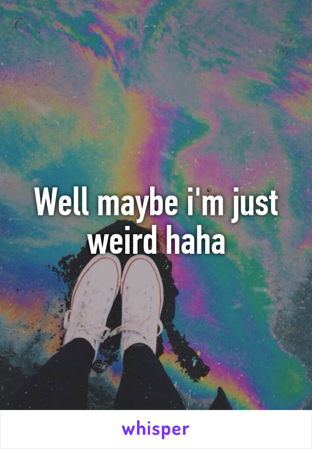 Well maybe i'm just weird haha