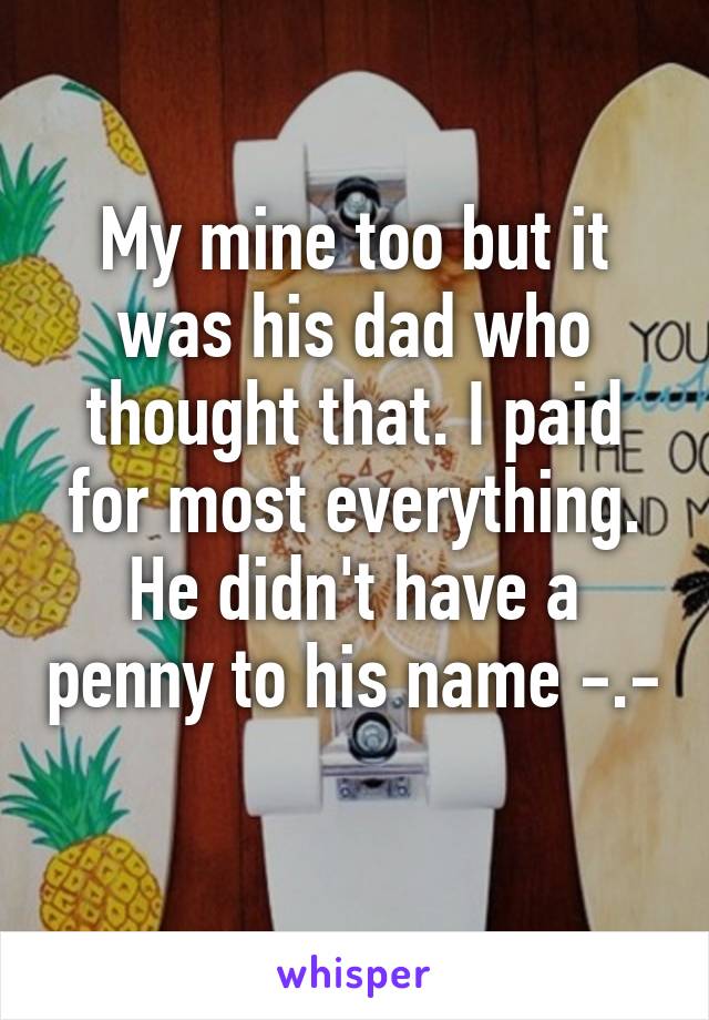 My mine too but it was his dad who thought that. I paid for most everything. He didn't have a penny to his name -.- 