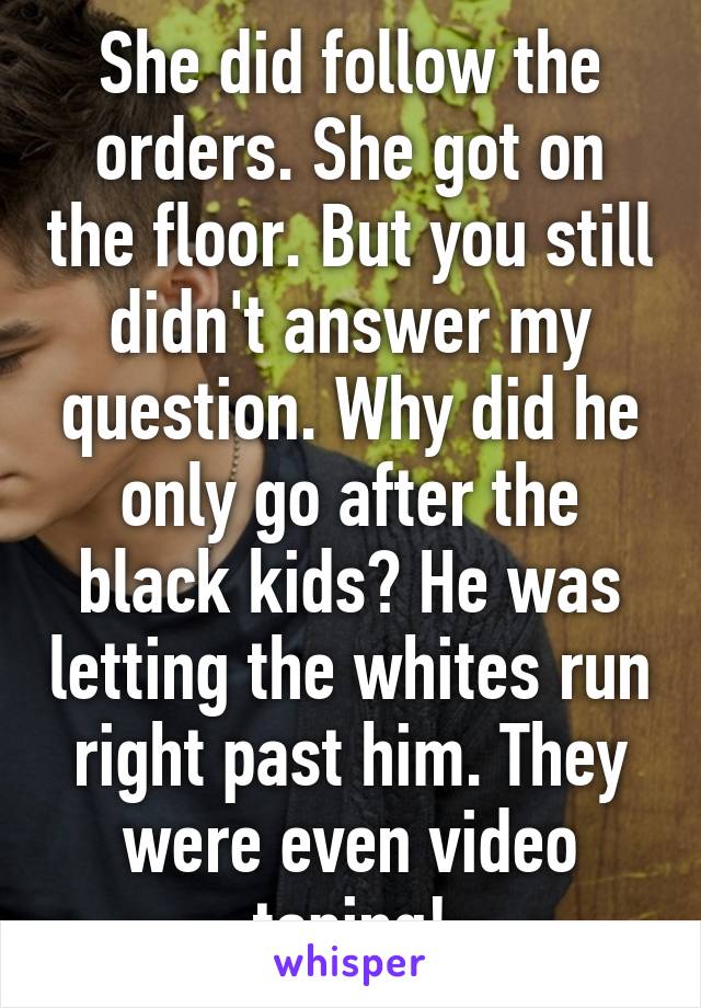 She did follow the orders. She got on the floor. But you still didn't answer my question. Why did he only go after the black kids? He was letting the whites run right past him. They were even video taping!