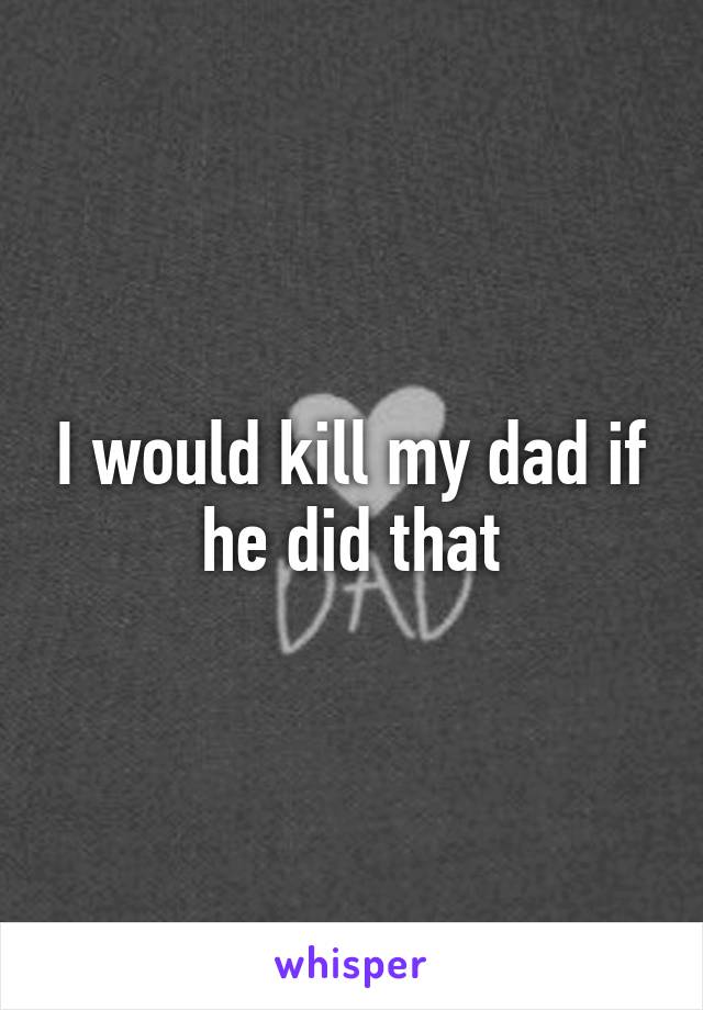 I would kill my dad if he did that