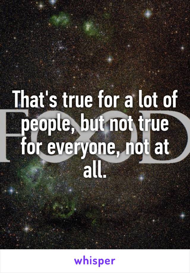 That's true for a lot of people, but not true for everyone, not at all.