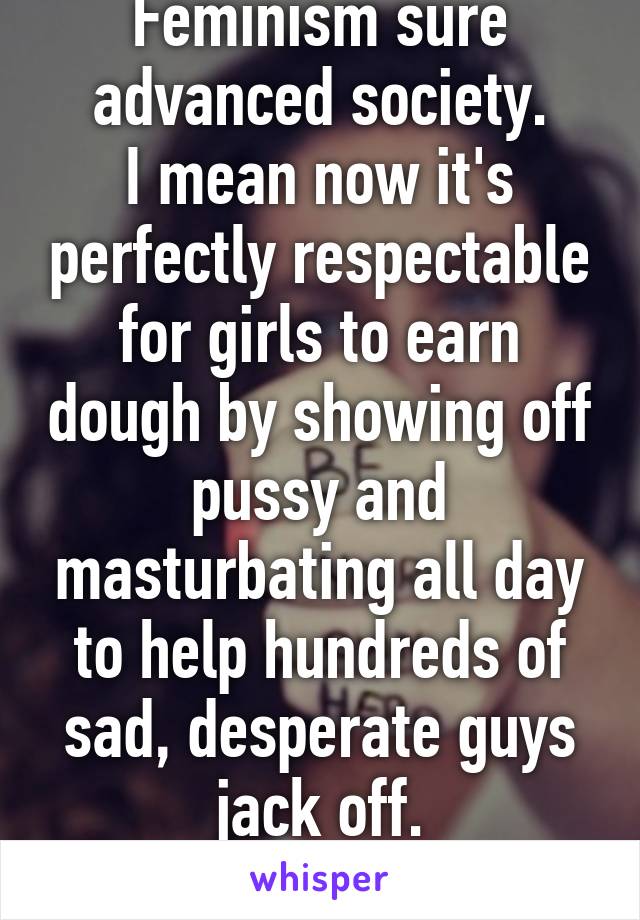 Feminism sure advanced society.
I mean now it's perfectly respectable for girls to earn dough by showing off pussy and masturbating all day to help hundreds of sad, desperate guys
jack off.
#girlpower