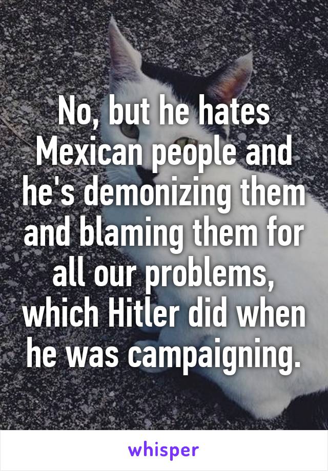 No, but he hates Mexican people and he's demonizing them and blaming them for all our problems, which Hitler did when he was campaigning.