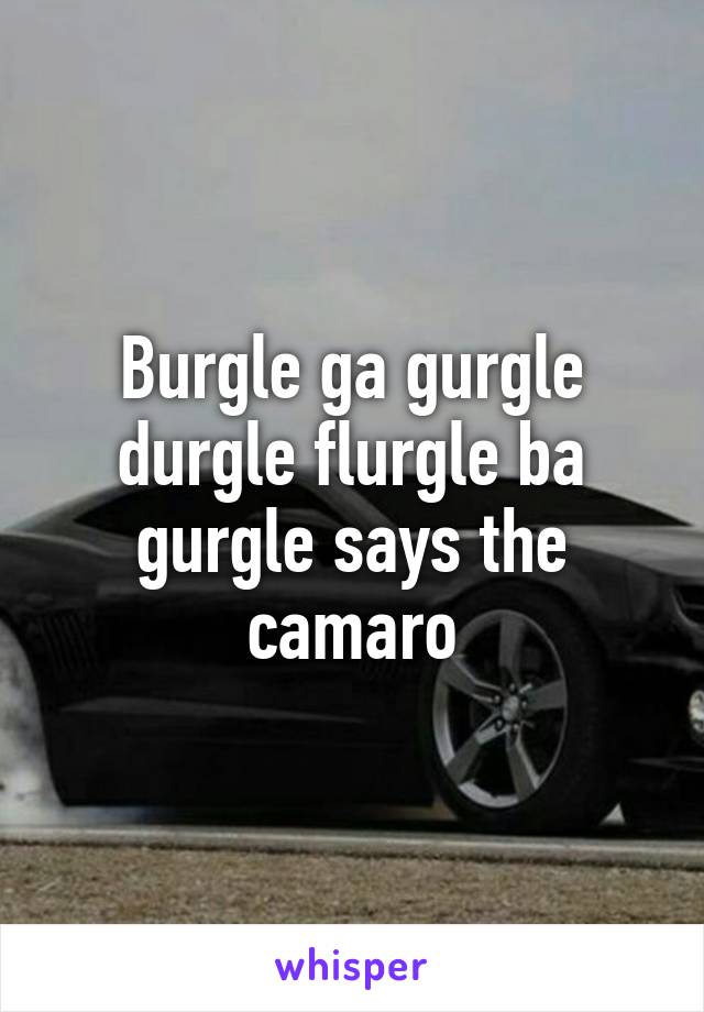 Burgle ga gurgle durgle flurgle ba gurgle says the camaro