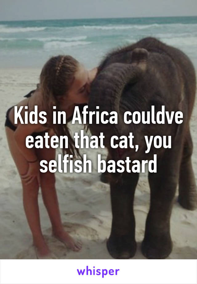 Kids in Africa couldve eaten that cat, you selfish bastard