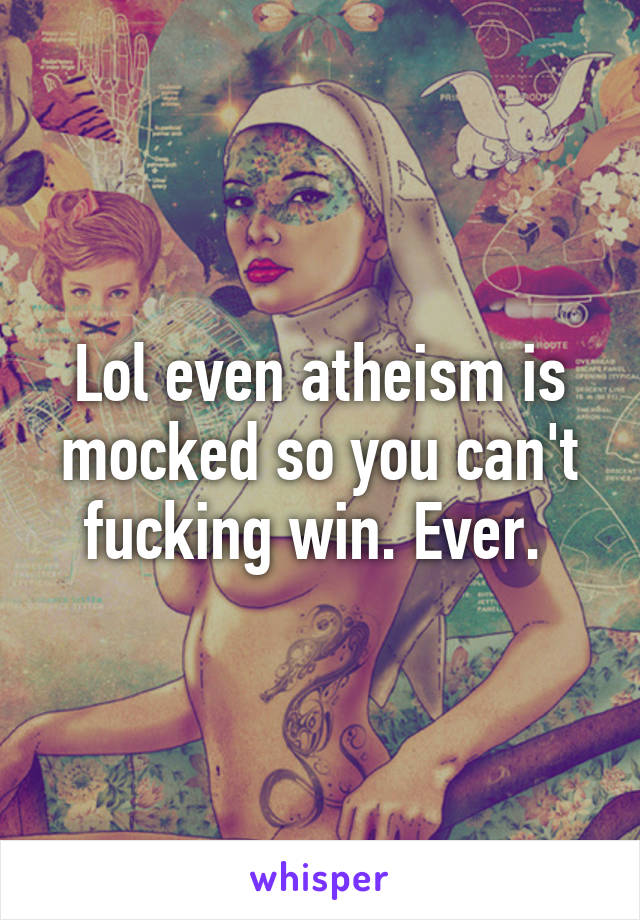 Lol even atheism is mocked so you can't fucking win. Ever. 