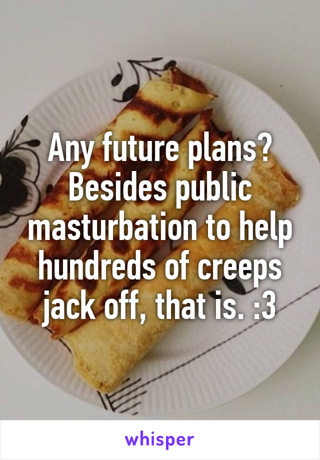 Any future plans?
Besides public masturbation to help hundreds of creeps jack off, that is. :3