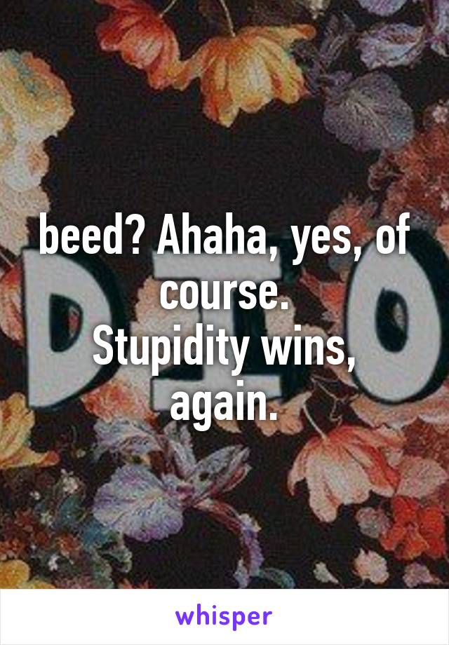 beed? Ahaha, yes, of course.
Stupidity wins, again.