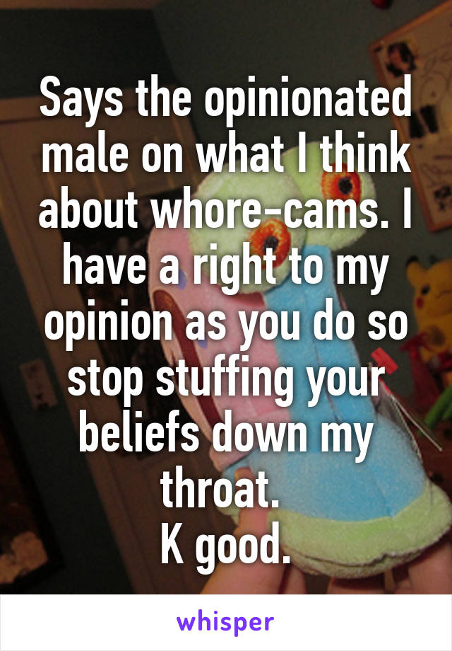 Says the opinionated male on what I think about whore-cams. I have a right to my opinion as you do so stop stuffing your beliefs down my throat. 
K good.