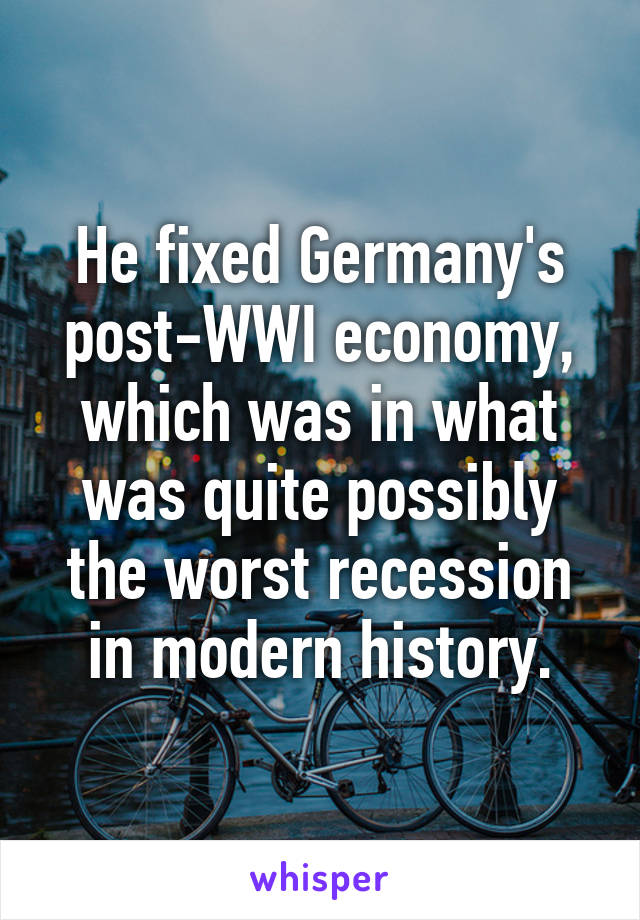 He fixed Germany's post-WWI economy, which was in what was quite possibly the worst recession in modern history.