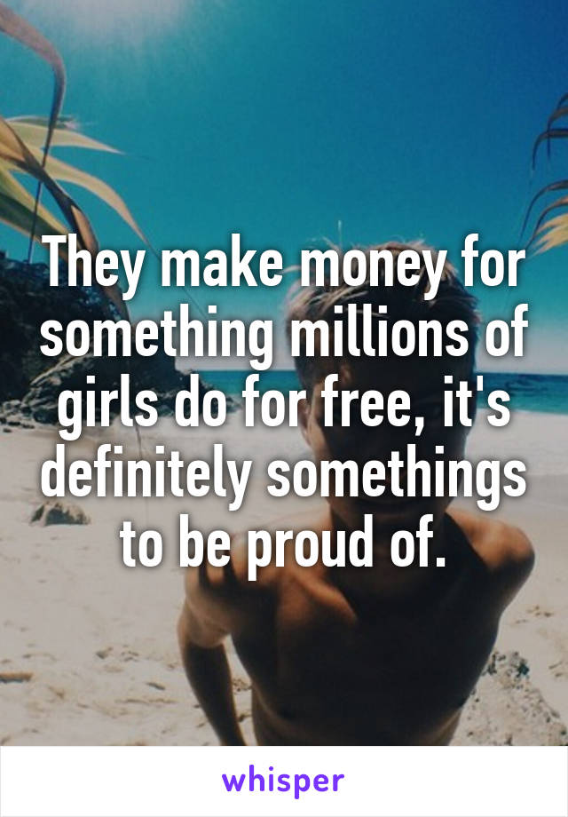 They make money for something millions of girls do for free, it's definitely somethings to be proud of.