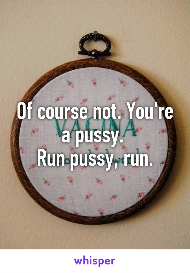 Of course not. You're a pussy. 
Run pussy, run.