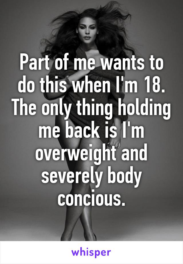 Part of me wants to do this when I'm 18. The only thing holding me back is I'm overweight and severely body concious.