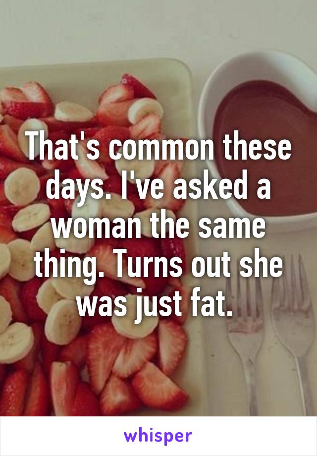 That's common these days. I've asked a woman the same thing. Turns out she was just fat. 