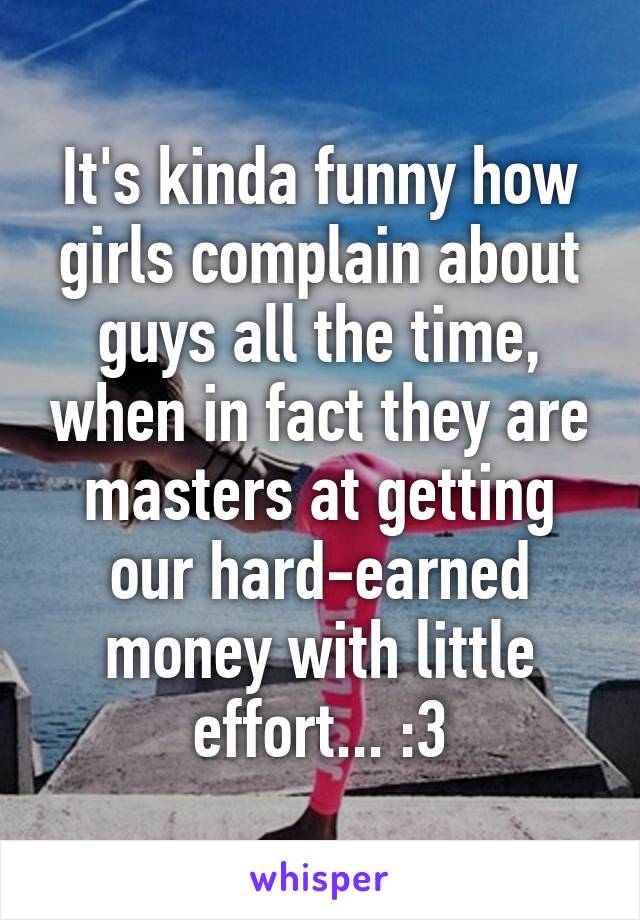 It's kinda funny how girls complain about guys all the time, when in fact they are masters at getting our hard-earned money with little effort... :3