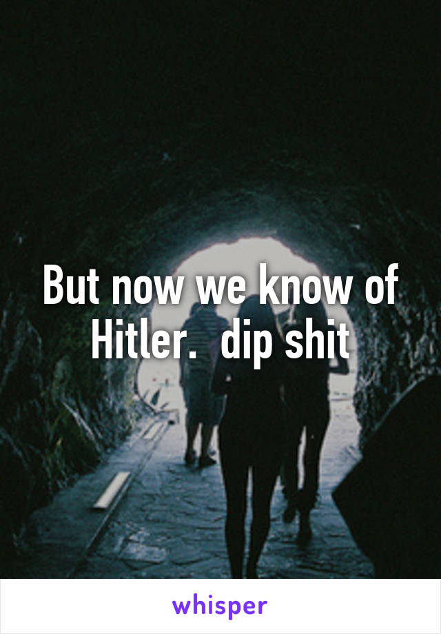 But now we know of Hitler.  dip shit