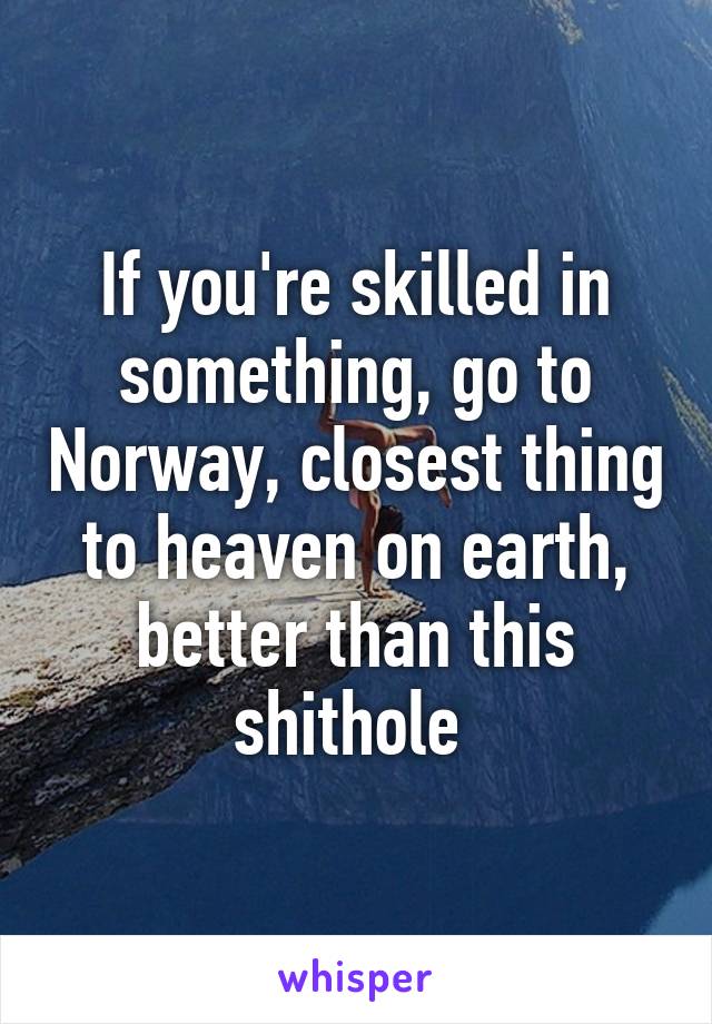 If you're skilled in something, go to Norway, closest thing to heaven on earth, better than this shithole 