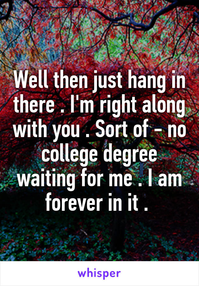 Well then just hang in there . I'm right along with you . Sort of - no college degree waiting for me . I am forever in it . 