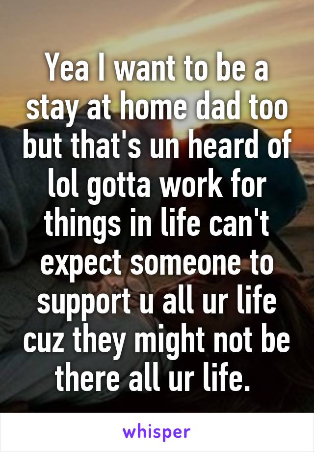 Yea I want to be a stay at home dad too but that's un heard of lol gotta work for things in life can't expect someone to support u all ur life cuz they might not be there all ur life. 