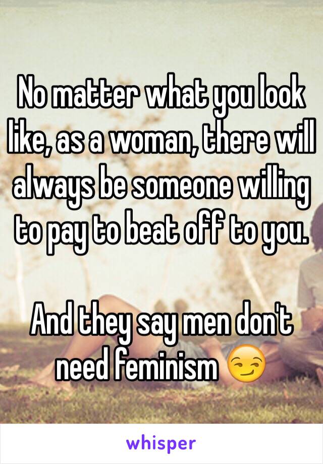 No matter what you look like, as a woman, there will always be someone willing to pay to beat off to you. 

And they say men don't need feminism 😏